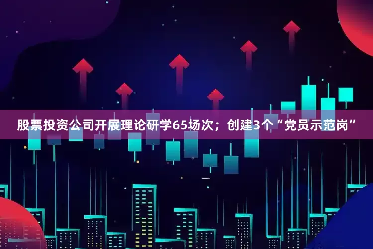 股票投资公司开展理论研学65场次；创建3个“党员示范岗”