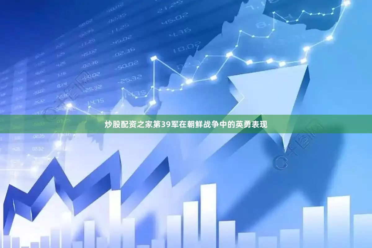 炒股配资之家第39军在朝鲜战争中的英勇表现