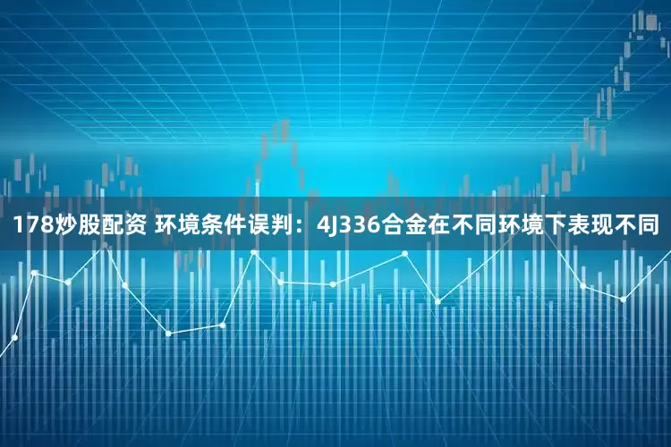 178炒股配资 环境条件误判：4J336合金在不同环境下表现不同