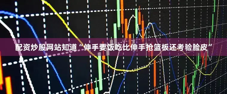 配资炒股网站知道“伸手要饭吃比伸手抢篮板还考验脸皮”