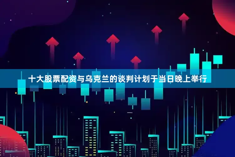 十大股票配资与乌克兰的谈判计划于当日晚上举行
