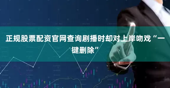 正规股票配资官网查询剧播时却对上岸吻戏“一键删除”