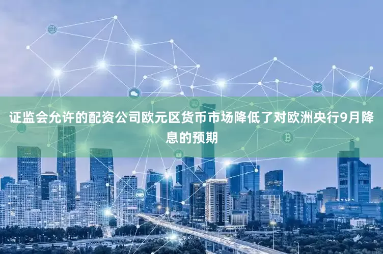 证监会允许的配资公司欧元区货币市场降低了对欧洲央行9月降息的预期