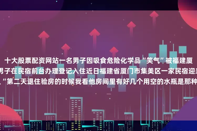 十大股票配资网站一名男子因吸食危险化学品“笑气”被福建厦门警方行政拘留吸食“笑气”男子在民宿前台办理登记入住近日福建省厦门市集美区一家民宿迎来了一位“很有特点”的客人“第二天退住验房的时候我看他房间里有好几个用空的水瓶是那种很粉红、很有‘少女心’的这跟他外在形象反差实在很大”民宿工作人员留意到这点马上联系了派出所接报后厦门市公安局集美分局侨英派出所民警迅速赶到现场做进一步核实在民警指导下民宿工作人