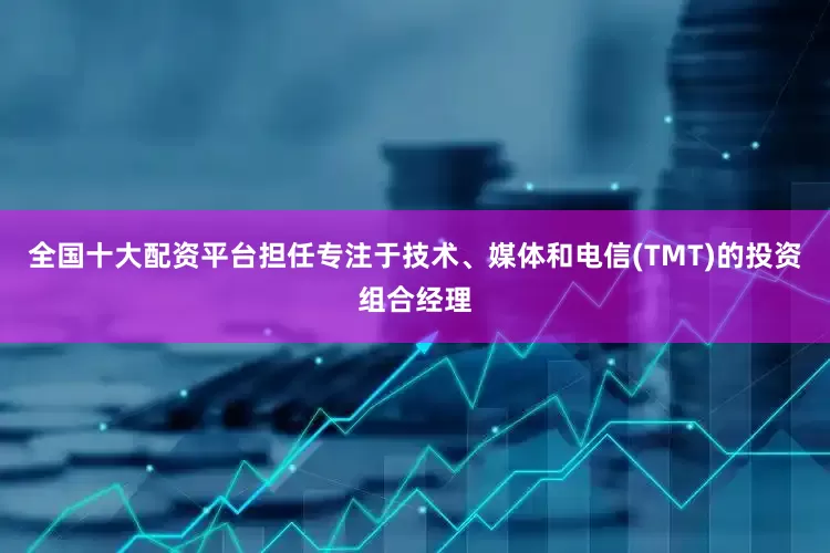 全国十大配资平台担任专注于技术、媒体和电信(TMT)的投资组合经理