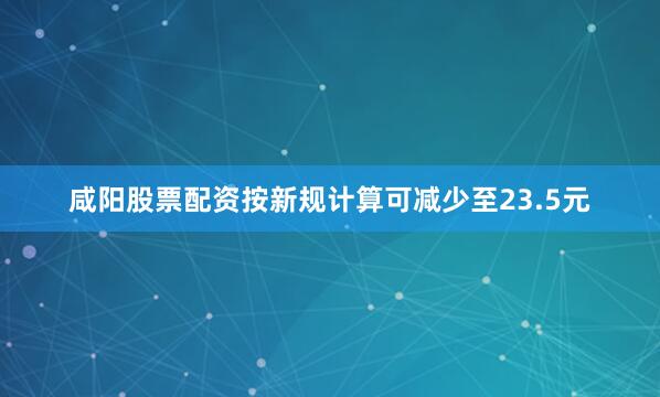 咸阳股票配资按新规计算可减少至23.5元