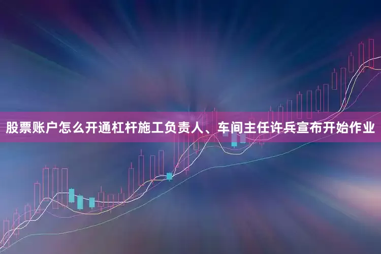股票账户怎么开通杠杆施工负责人、车间主任许兵宣布开始作业