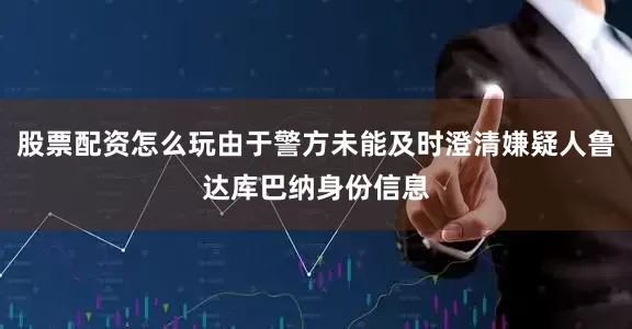 股票配资怎么玩由于警方未能及时澄清嫌疑人鲁达库巴纳身份信息